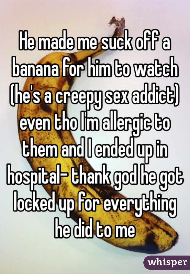He made me suck off a banana for him to watch (he's a creepy sex addict) even tho I'm allergic to them and I ended up in hospital- thank god he got locked up for everything he did to me