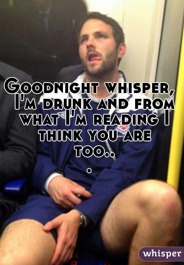 Goodnight whisper,  I'm drunk and from what I'm reading I think you are too... 