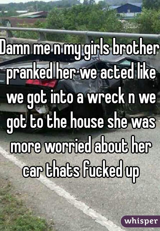 Damn me n my girls brother pranked her we acted like we got into a wreck n we got to the house she was more worried about her car thats fucked up
