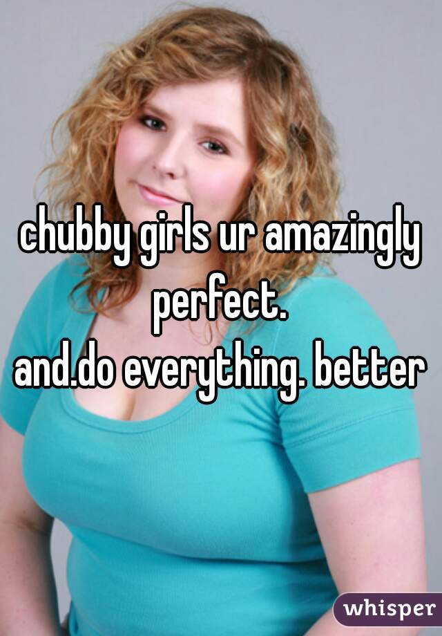 chubby girls ur amazingly perfect. 
and.do everything. better