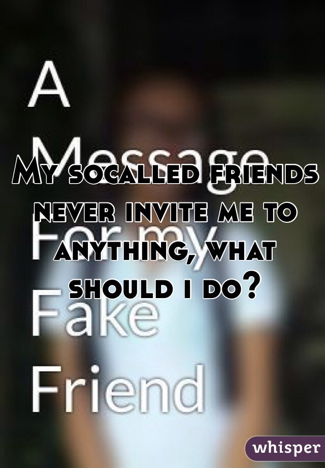 My socalled friends never invite me to anything, what should i do?