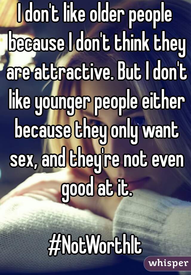 I don't like older people because I don't think they are attractive. But I don't like younger people either because they only want sex, and they're not even good at it.

#NotWorthIt