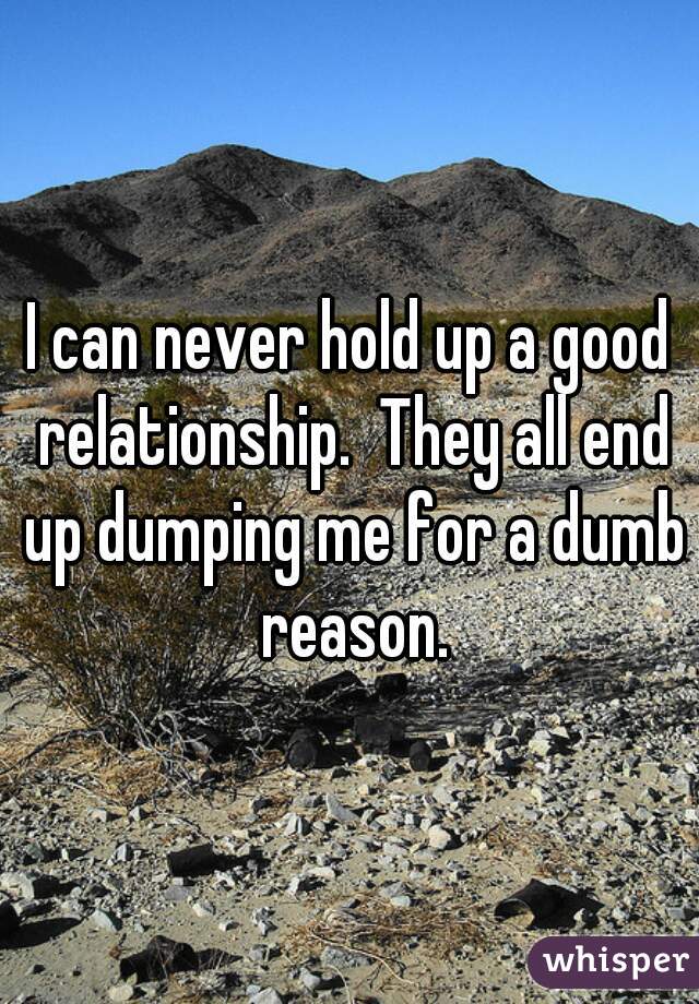 I can never hold up a good relationship.  They all end up dumping me for a dumb reason.