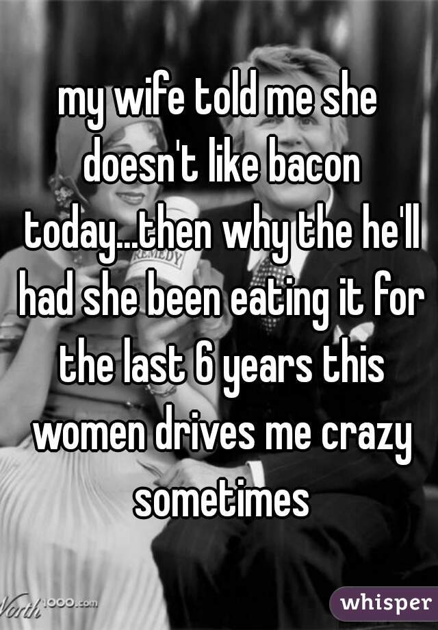 my wife told me she doesn't like bacon today...then why the he'll had she been eating it for the last 6 years this women drives me crazy sometimes