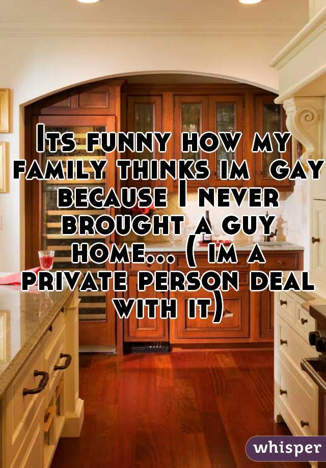 Its funny how my family thinks im  gay because I never brought a guy home... ( im a private person deal with it)