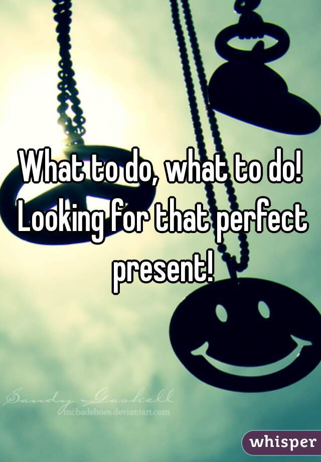 What to do, what to do! Looking for that perfect present!