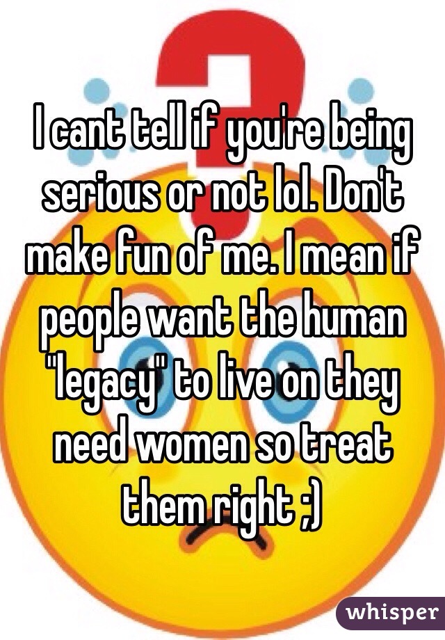 I cant tell if you're being serious or not lol. Don't make fun of me. I mean if people want the human "legacy" to live on they need women so treat them right ;)