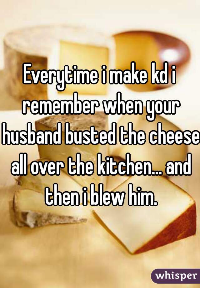 Everytime i make kd i remember when your husband busted the cheese all over the kitchen... and then i blew him.
