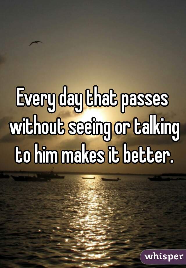 Every day that passes without seeing or talking to him makes it better.