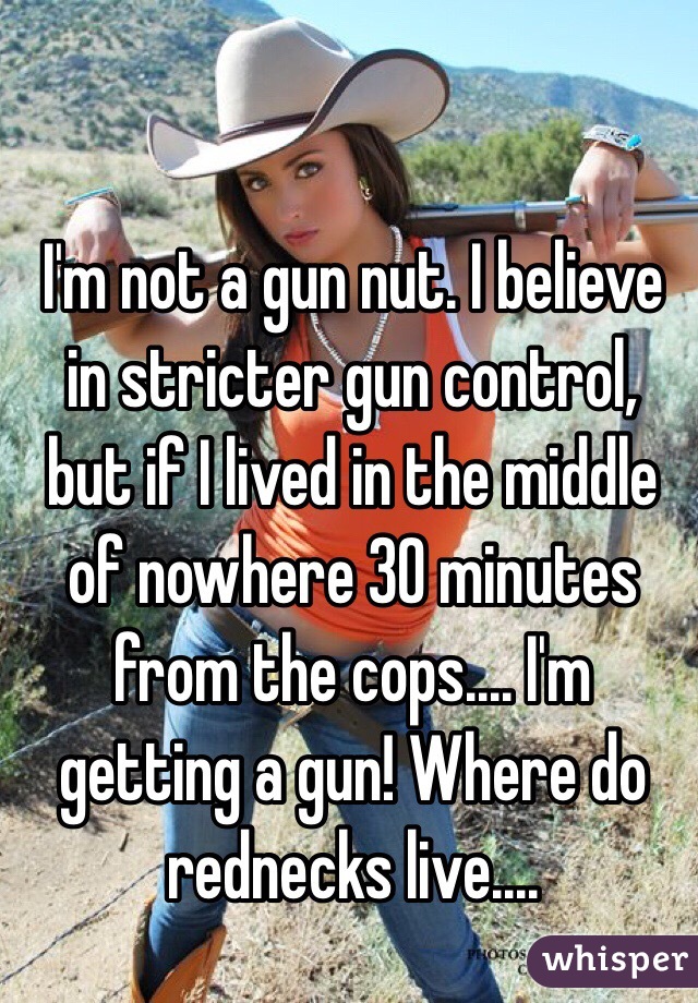 I'm not a gun nut. I believe in stricter gun control, but if I lived in the middle of nowhere 30 minutes from the cops.... I'm getting a gun! Where do rednecks live....