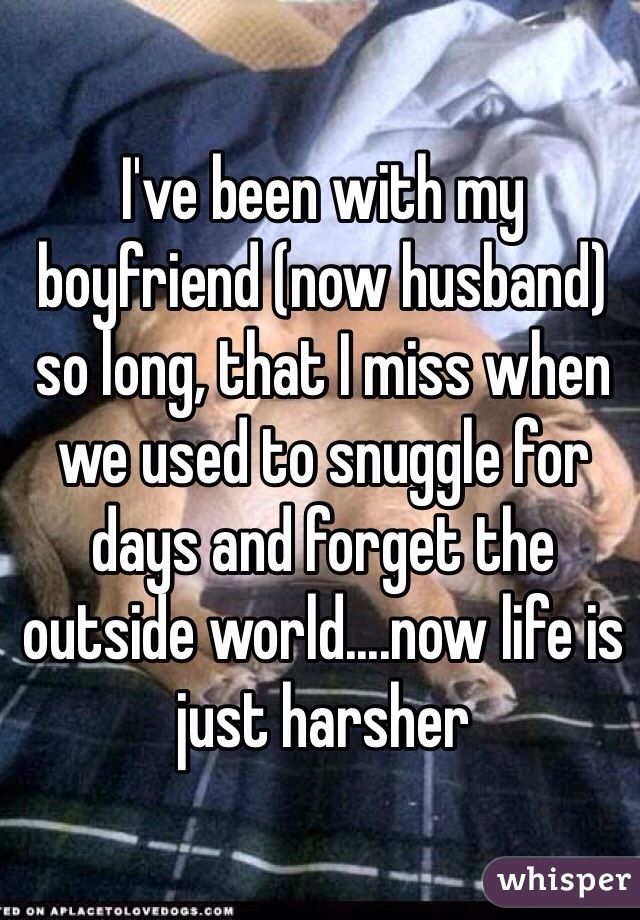 I've been with my boyfriend (now husband) so long, that I miss when we used to snuggle for days and forget the outside world....now life is just harsher
