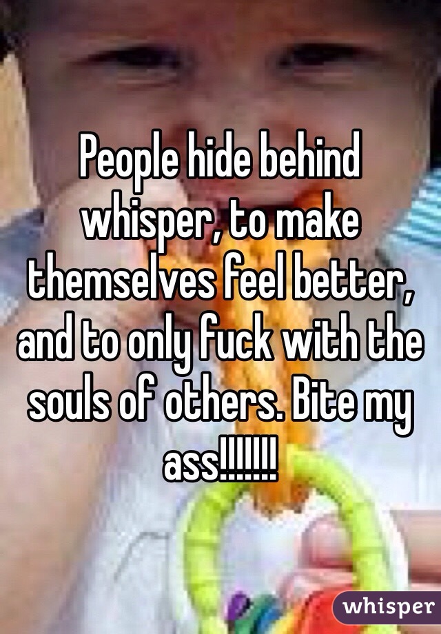 People hide behind whisper, to make themselves feel better, and to only fuck with the souls of others. Bite my ass!!!!!!!