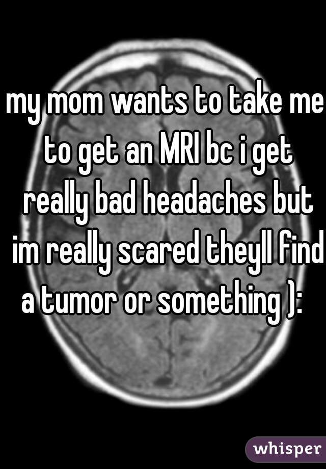 my mom wants to take me to get an MRI bc i get really bad headaches but im really scared theyll find a tumor or something ):  