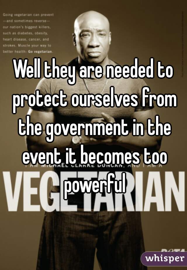 Well they are needed to protect ourselves from the government in the event it becomes too powerful