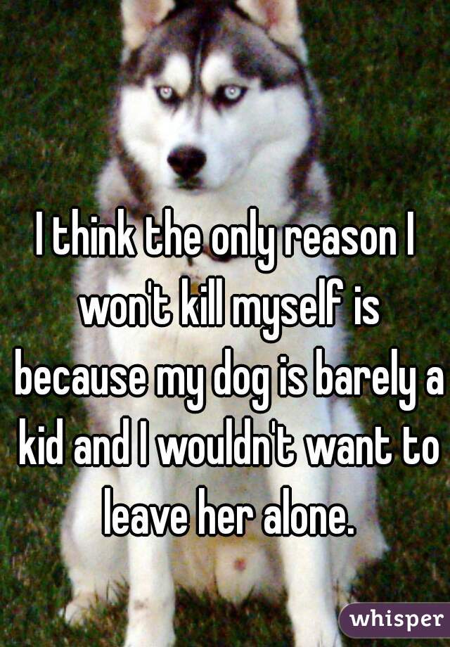 I think the only reason I won't kill myself is because my dog is barely a kid and I wouldn't want to leave her alone.
