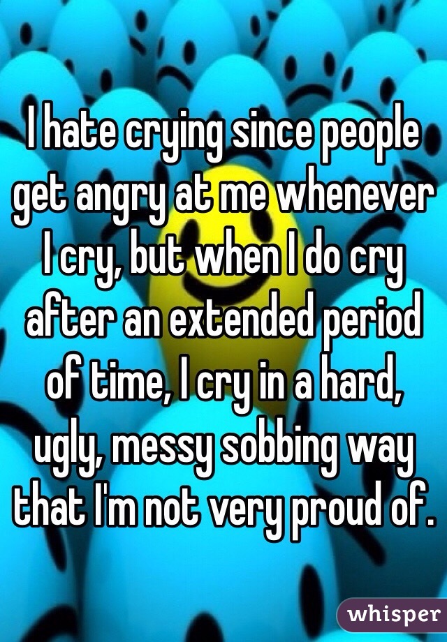 I hate crying since people get angry at me whenever I cry, but when I do cry after an extended period of time, I cry in a hard, ugly, messy sobbing way that I'm not very proud of.