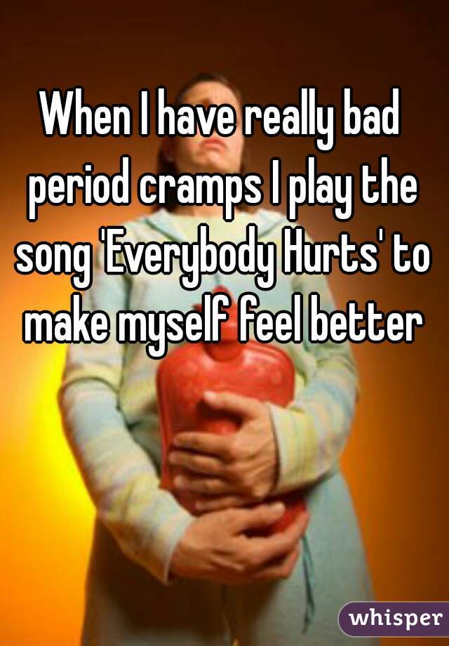 When I have really bad period cramps I play the song 'Everybody Hurts' to make myself feel better