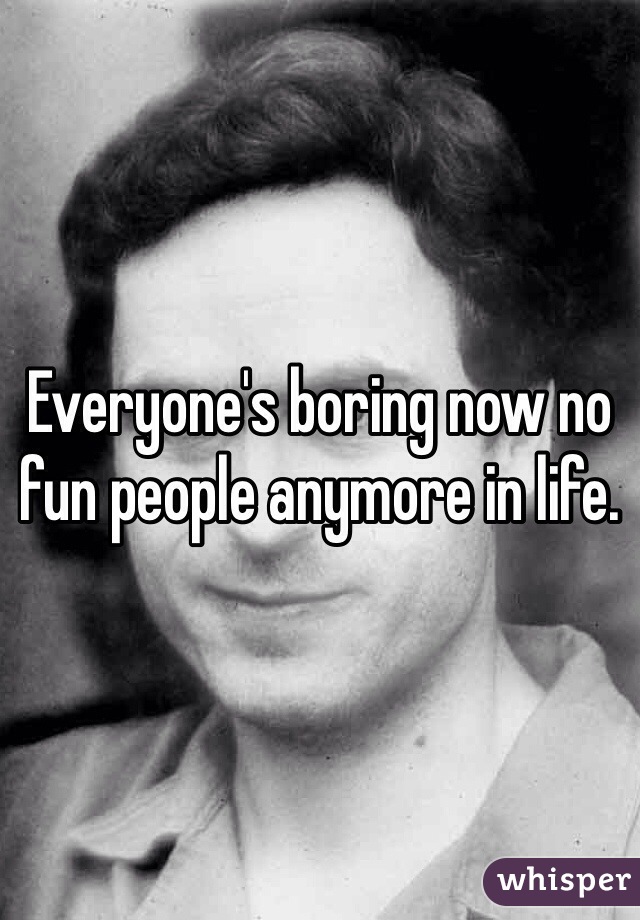 Everyone's boring now no fun people anymore in life.