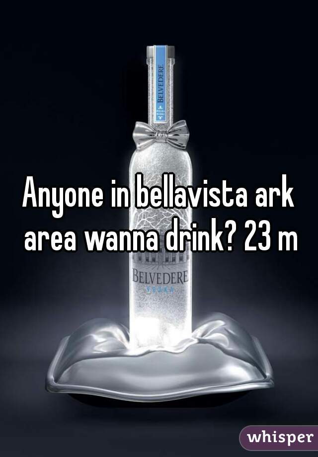 Anyone in bellavista ark area wanna drink? 23 m