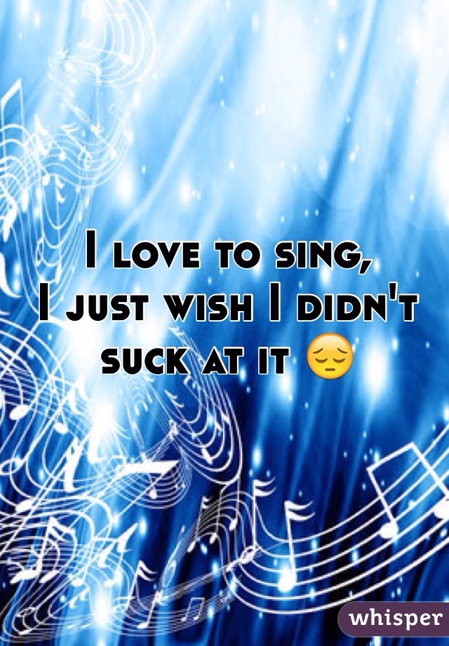 I love to sing,
I just wish I didn't suck at it 😔