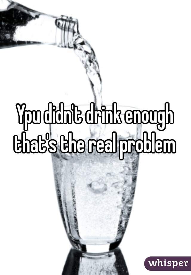Ypu didn't drink enough that's the real problem 