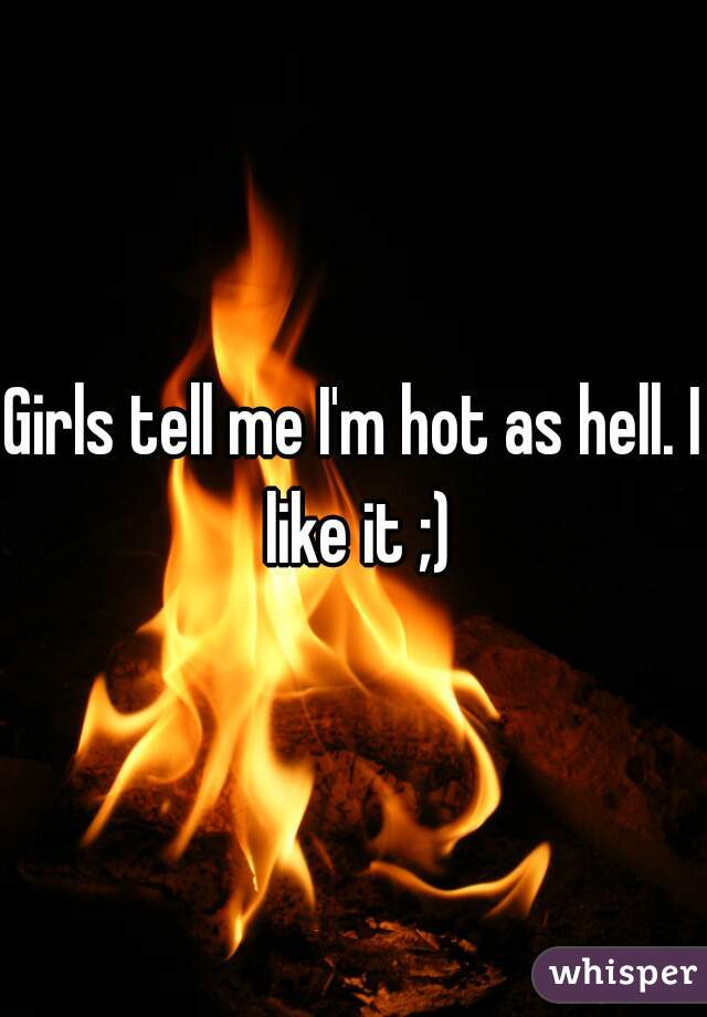 Girls tell me I'm hot as hell. I like it ;)