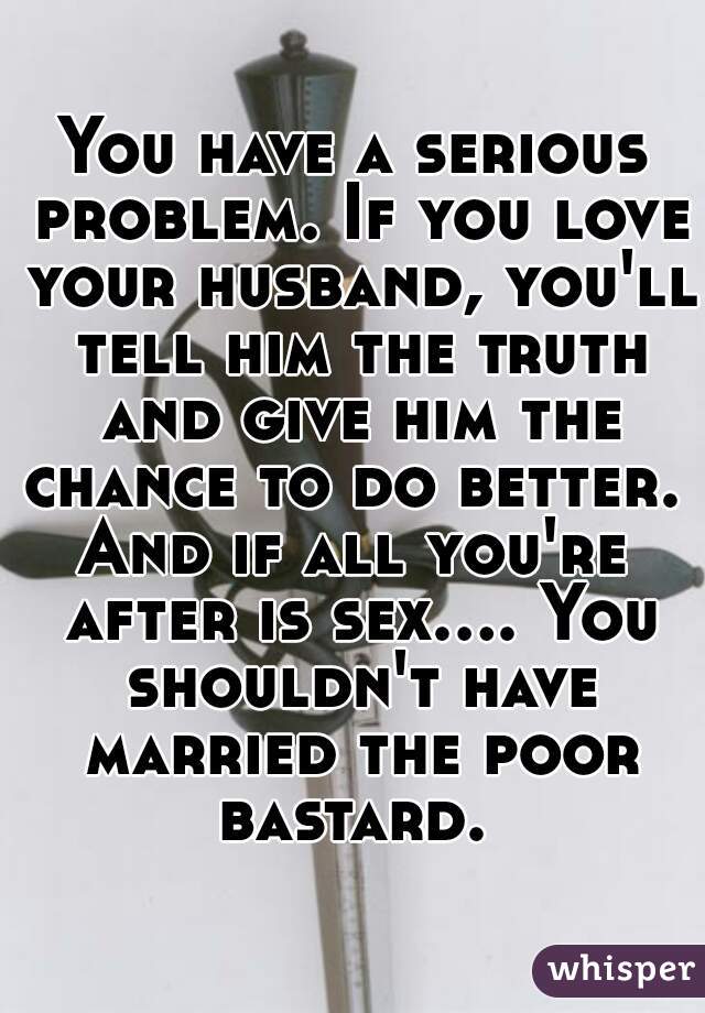 You have a serious problem. If you love your husband, you'll tell him the truth and give him the chance to do better. 
And if all you're after is sex.... You shouldn't have married the poor bastard. 