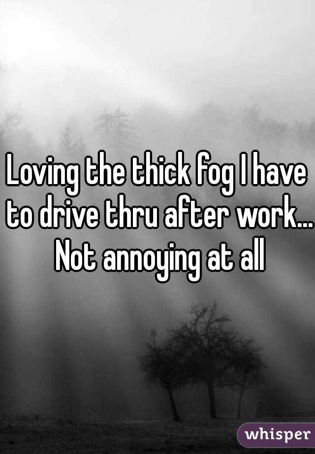 Loving the thick fog I have to drive thru after work... Not annoying at all