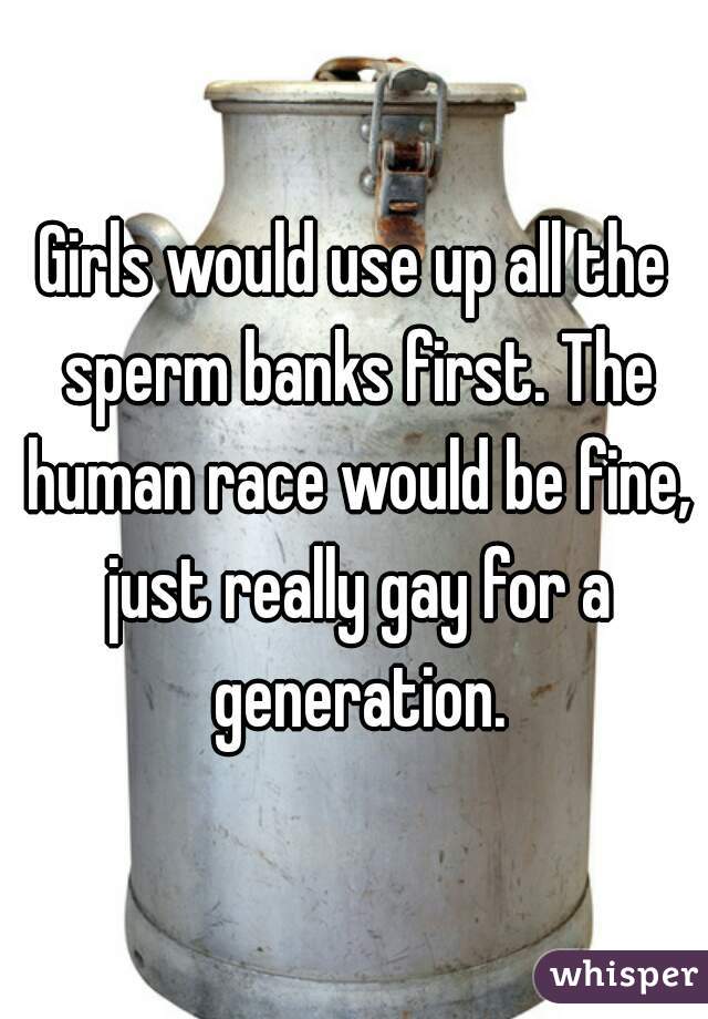 Girls would use up all the sperm banks first. The human race would be fine, just really gay for a generation.