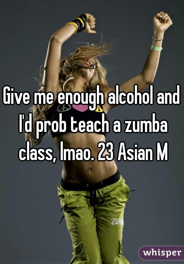 Give me enough alcohol and I'd prob teach a zumba class, lmao. 23 Asian M