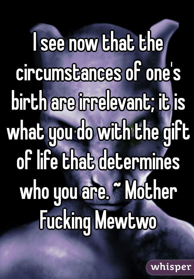  I see now that the circumstances of one's birth are irrelevant; it is what you do with the gift of life that determines who you are. ~ Mother Fucking Mewtwo