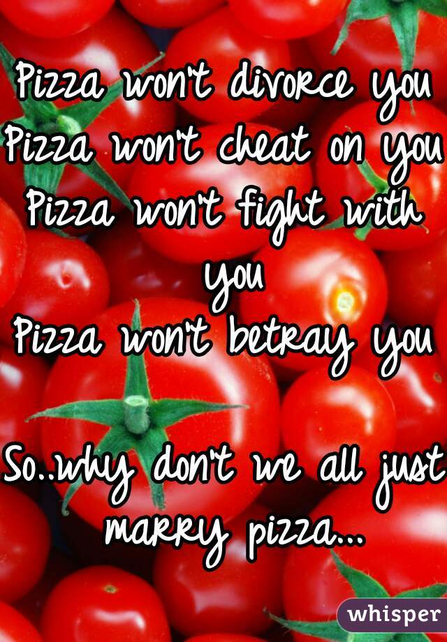 Pizza won't divorce you
Pizza won't cheat on you
Pizza won't fight with you
Pizza won't betray you

So..why don't we all just marry pizza...