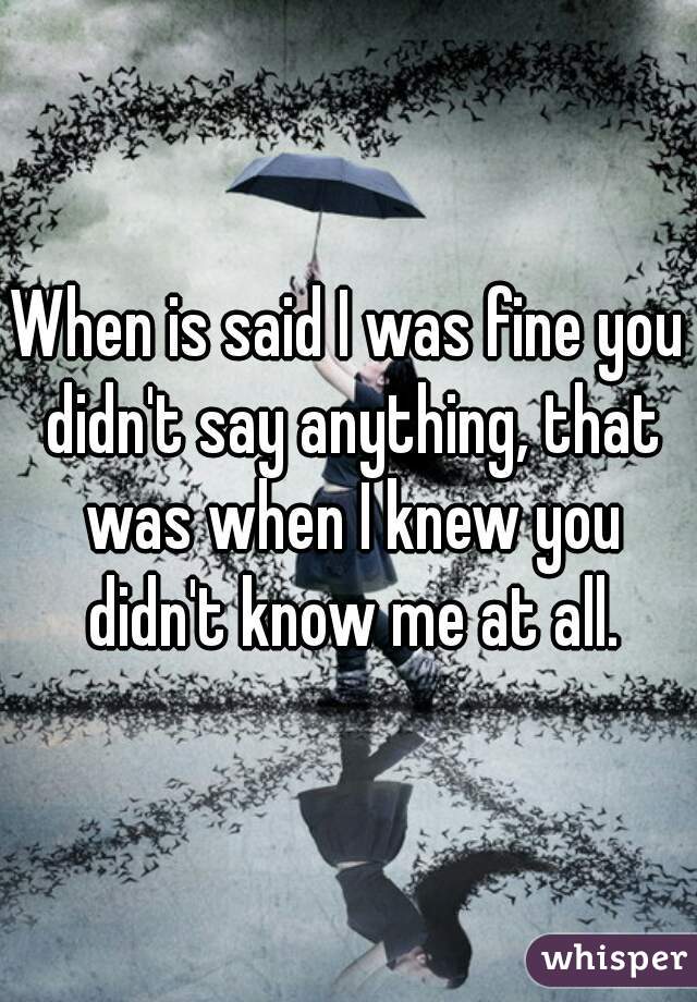 When is said I was fine you didn't say anything, that was when I knew you didn't know me at all.