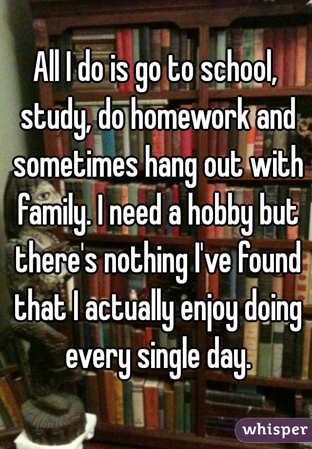 All I do is go to school, study, do homework and sometimes hang out with family. I need a hobby but there's nothing I've found that I actually enjoy doing every single day.