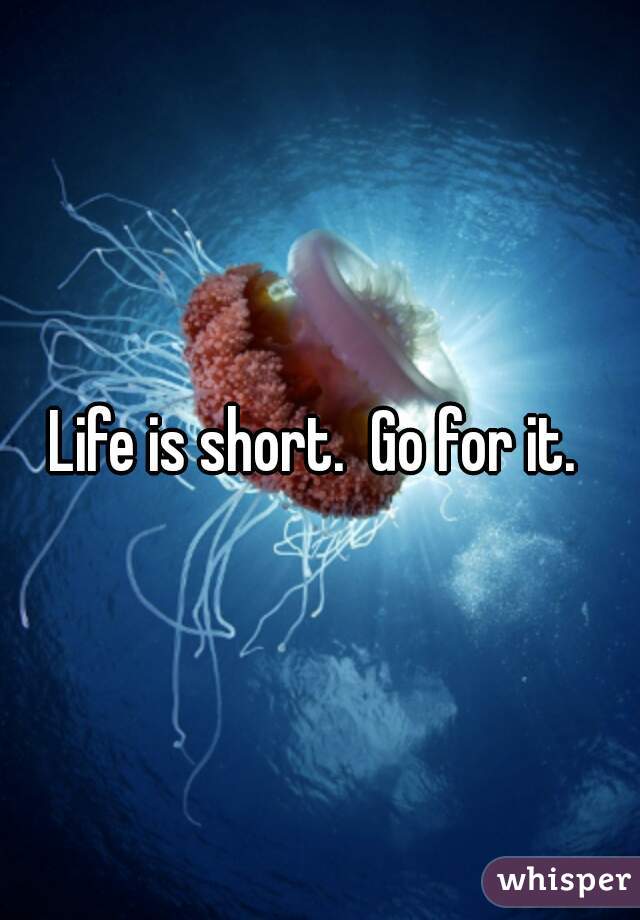 Life is short.  Go for it. 