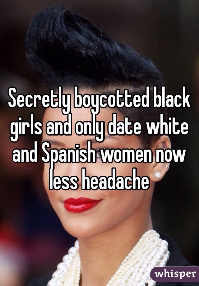 Secretly boycotted black girls and only date white and Spanish women now less headache  