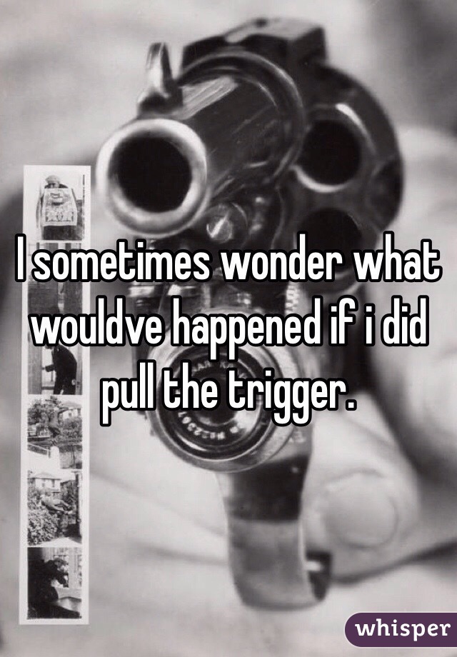 I sometimes wonder what wouldve happened if i did pull the trigger. 