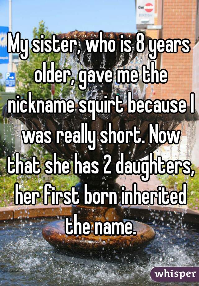 My sister, who is 8 years older, gave me the nickname squirt because I was really short. Now that she has 2 daughters, her first born inherited the name.