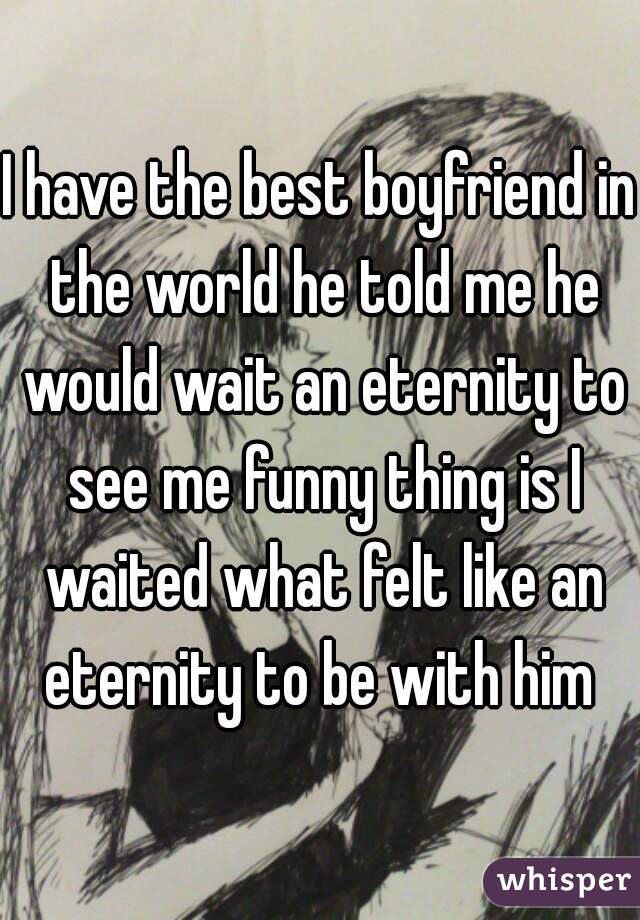 I have the best boyfriend in the world he told me he would wait an eternity to see me funny thing is I waited what felt like an eternity to be with him ♡