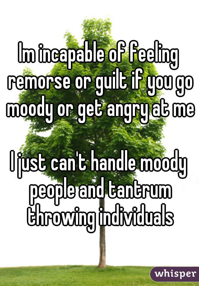 Im incapable of feeling remorse or guilt if you go moody or get angry at me

I just can't handle moody people and tantrum throwing individuals