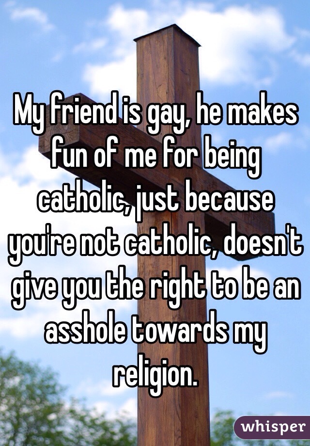 My friend is gay, he makes fun of me for being catholic, just because you're not catholic, doesn't give you the right to be an asshole towards my religion. 