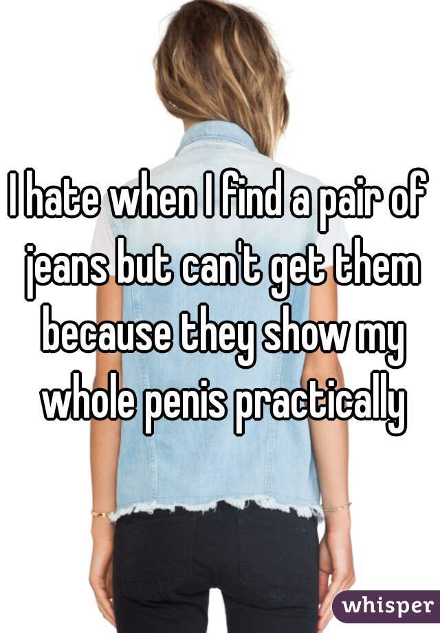 I hate when I find a pair of jeans but can't get them because they show my whole penis practically