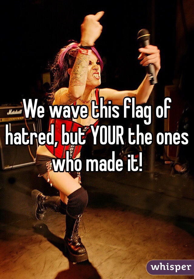 We wave this flag of hatred, but YOUR the ones who made it!