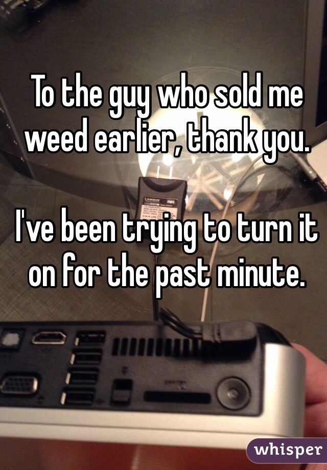 To the guy who sold me weed earlier, thank you. 

I've been trying to turn it on for the past minute. 