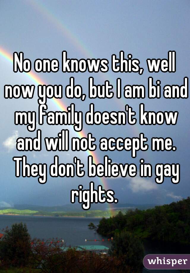 No one knows this, well now you do, but I am bi and my family doesn't know and will not accept me. They don't believe in gay rights. 