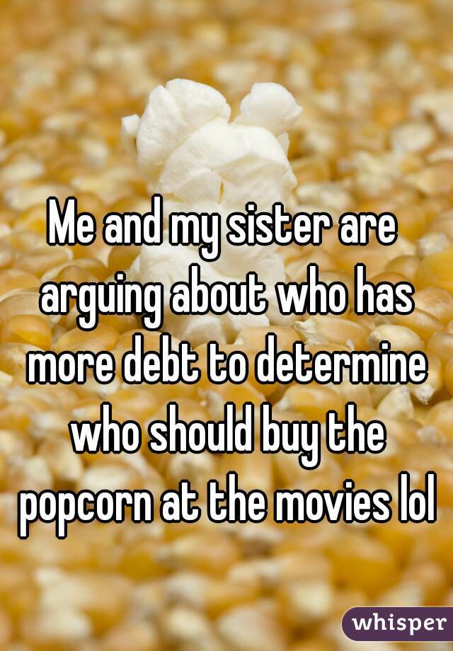 Me and my sister are arguing about who has more debt to determine who should buy the popcorn at the movies lol