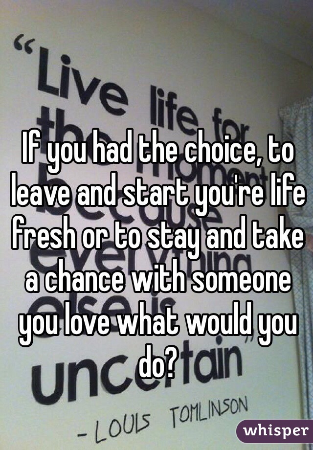 If you had the choice, to leave and start you're life fresh or to stay and take a chance with someone you love what would you do?