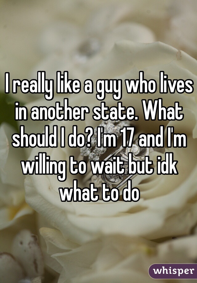I really like a guy who lives in another state. What should I do? I'm 17 and I'm willing to wait but idk what to do