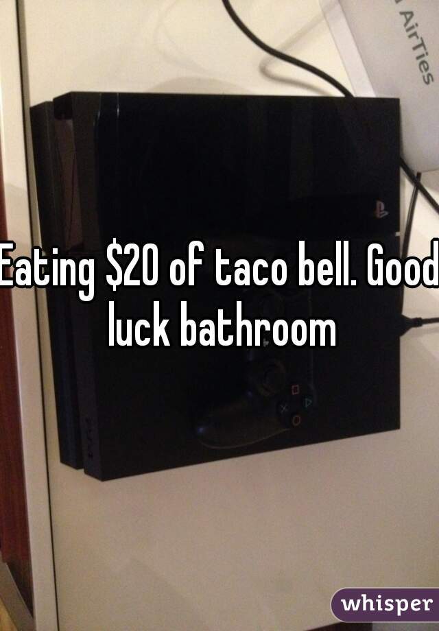 Eating $20 of taco bell. Good luck bathroom