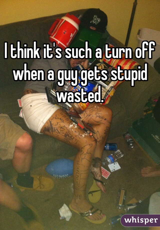 I think it's such a turn off when a guy gets stupid wasted. 